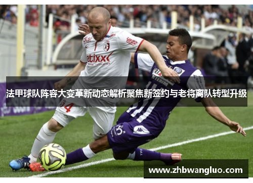法甲球队阵容大变革新动态解析聚焦新签约与老将离队转型升级