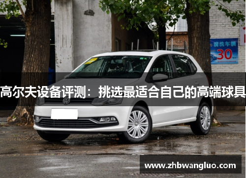 高尔夫设备评测：挑选最适合自己的高端球具